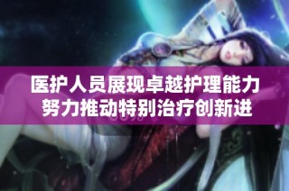 医护人员展现卓越护理能力 努力推动特别治疗创新进展