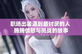 职场出差遇到最讨厌的人 腾腾愤怒与挑战的故事