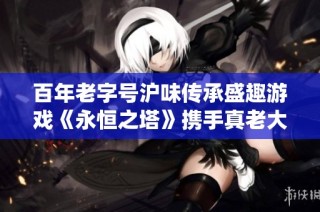 百年老字号沪味传承盛趣游戏《永恒之塔》携手真老大房探秘传统文化
