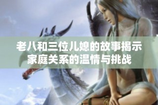 老八和三位儿媳的故事揭示家庭关系的温情与挑战