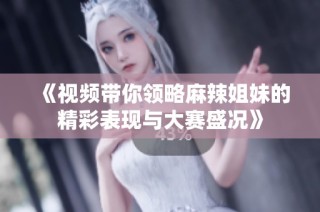 《视频带你领略麻辣姐妹的精彩表现与大赛盛况》