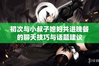 初次与小叔子媳妇共进晚餐的聊天技巧与话题建议