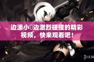 边添小泬边激烈碰撞的精彩视频，快来观看吧！
