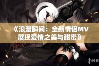 《浪漫瞬间：全新情侣MV展现爱情之美与甜蜜》