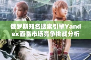 俄罗斯知名搜索引擎Yandex面临市场竞争挑战分析