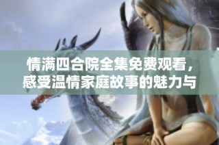 情满四合院全集免费观看，感受温情家庭故事的魅力与纷争