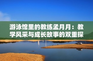 游泳馆里的教练孟月月：教学风采与成长故事的双重探索