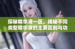 探秘精华液一区，揭秘不同类型精华液的主要区别与功效