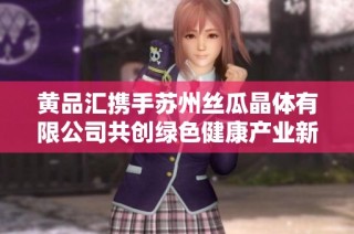 黄品汇携手苏州丝瓜晶体有限公司共创绿色健康产业新篇章