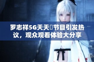 罗志祥5G天天奭节目引发热议，观众观看体验大分享