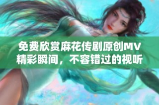 免费欣赏麻花传剧原创MV精彩瞬间，不容错过的视听盛宴