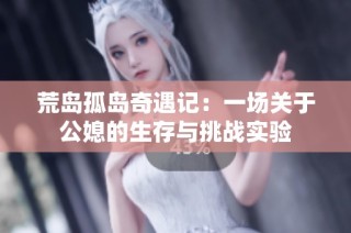 荒岛孤岛奇遇记：一场关于公媳的生存与挑战实验