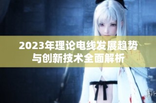 2023年理论电线发展趋势与创新技术全面解析