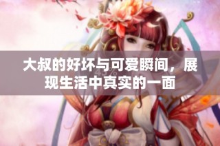 大叔的好坏与可爱瞬间，展现生活中真实的一面