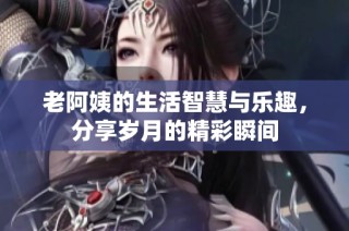 老阿姨的生活智慧与乐趣，分享岁月的精彩瞬间