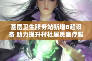 基层卫生服务站新增B超设备 助力提升村社居民医疗服务质量