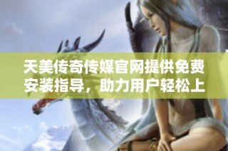 天美传奇传媒官网提供免费安装指导，助力用户轻松上手