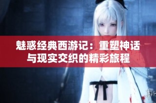 魅惑经典西游记：重塑神话与现实交织的精彩旅程