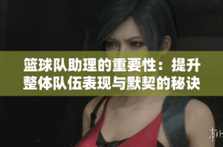 篮球队助理的重要性：提升整体队伍表现与默契的秘诀
