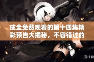 成全免费观看的第十四集精彩预告大揭秘，不容错过的剧情亮点
