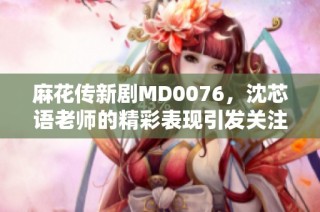 麻花传新剧MD0076，沈芯语老师的精彩表现引发关注