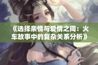 《选择亲情与爱情之间：火车故事中的复杂关系分析》