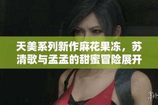 天美系列新作麻花果冻，苏清歌与孟孟的甜蜜冒险展开