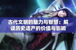 古代文明的魅力与智慧：解读历史遗产的价值与影响
