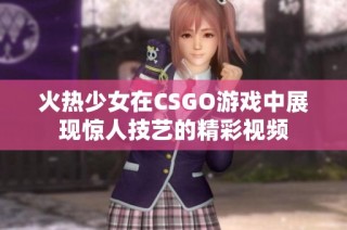火热少女在CSGO游戏中展现惊人技艺的精彩视频