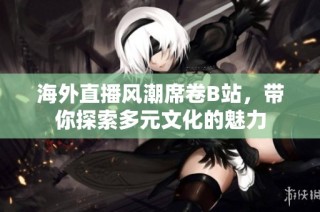 海外直播风潮席卷B站，带你探索多元文化的魅力