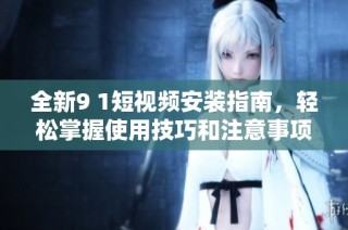 全新9 1短视频安装指南，轻松掌握使用技巧和注意事项