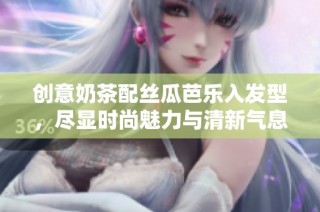 创意奶茶配丝瓜芭乐入发型，尽显时尚魅力与清新气息