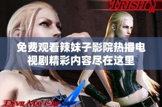 免费观看辣妹子影院热播电视剧精彩内容尽在这里