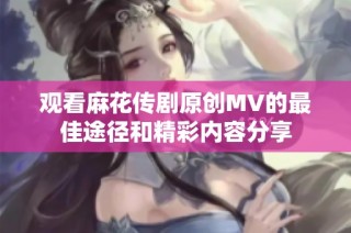 观看麻花传剧原创MV的最佳途径和精彩内容分享