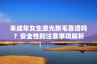 未成年女生激光脱毛靠谱吗？安全性和注意事项解析