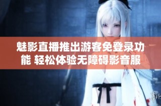 魅影直播推出游客免登录功能 轻松体验无障碍影音服务