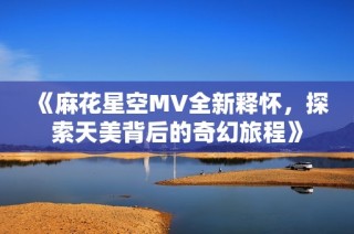 《麻花星空MV全新释怀，探索天美背后的奇幻旅程》