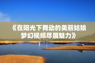 《在阳光下舞动的美丽姑娘 梦幻视频尽展魅力》