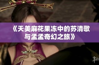 《天美麻花果冻中的苏清歌与孟孟奇幻之旅》