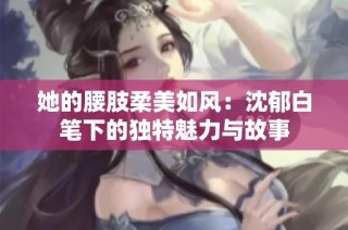 她的腰肢柔美如风：沈郁白笔下的独特魅力与故事