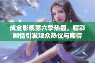 成全影视第六季热播，精彩剧情引发观众热议与期待