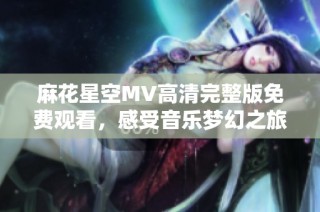 麻花星空MV高清完整版免费观看，感受音乐梦幻之旅