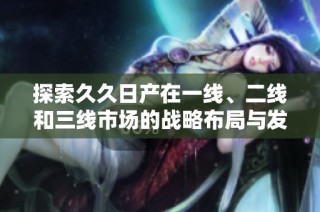 探索久久日产在一线、二线和三线市场的战略布局与发展潜力