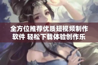 全方位推荐优质短视频制作软件 轻松下载体验创作乐趣