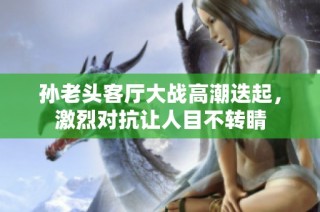 孙老头客厅大战高潮迭起，激烈对抗让人目不转睛