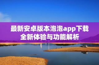 最新安卓版本泡泡app下载全新体验与功能解析