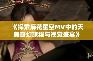 《探索麻花星空MV中的天美奇幻旅程与视觉盛宴》
