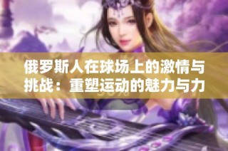俄罗斯人在球场上的激情与挑战：重塑运动的魅力与力量