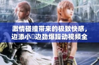 激情碰撞带来的极致快感，边添小泬边劲爆躁动视频全记录
