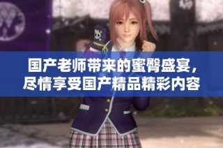 国产老师带来的蜜臀盛宴，尽情享受国产精品精彩内容